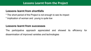 Lessons learnt from shortfalls
* The short period of the Project is not enough to see its impact
* Implication of woman and young is quite low
Lessons learnt from successes
The participative approach appreciated and showed its efficiency for
dissemination of improved varieties and technologies
Lessons Learnt from the Project
 
