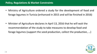 21
Policy, Regulations & Market Constraints
• Ministry of Agriculture ordered a study for the development of food and
forage legumes in Tunisia (enhanced in 2015 and will be finished in 2016)
• Minister of Agriculture declares in April 13, 2016 that he will wait the
recommendation of the study to take measures to develop food and
forage legumes (support the seed production, collect the production, …)
 
