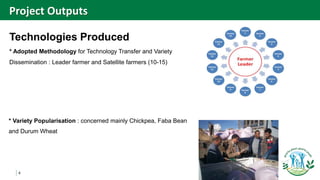 4
Technologies Produced
* Adopted Methodology for Technology Transfer and Variety
Dissemination : Leader farmer and Satellite farmers (10-15)
Project Outputs
* Variety Popularisation : concerned mainly Chickpea, Faba Bean
and Durum Wheat
 