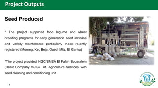 8
Seed Produced
* The project supported food legume and wheat
breeding programs for early generation seed increase
and variety maintenance particularly those recently
registered (Morneg, Kef, Beja, Oued Mliz, El Gantra)
*The project provided INGC/SMSA El Falah Boussalem
(Basic Company mutual of Agriculture Services) with
seed cleaning and conditioning unit
Project Outputs
 
