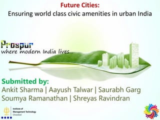 Future Cities:
Ensuring world class civic amenities in urban India
where modern India lives…
Submitted by:
Ankit Sharma | Aayush Talwar | Saurabh Garg
Soumya Ramanathan | Shreyas Ravindran
 