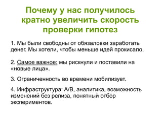 Почему у нас получилось
кратно увеличить скорость
проверки гипотез
1. Мы были свободны от обязаловки заработать
денег. Мы хотели, чтобы меньше идей прокисало.
2. Самое важное: мы рискнули и поставили на
«новые лица».
3. Ограниченность во времени мобилизует.
4. Инфраструктура: A/B, аналитика, возможность
изменений без релиза, понятный отбор
экспериментов.
 