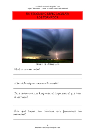 Altza Herri Ikastetxea- Laguntza Gela
            Lengua Castellana 3º - Unidad 9, Adaptación del libro Santillana


            UN FENÓMENO ESPECTACULAR:
                  LOS TORNADOS




                         IMAGEN DE UN TORNADO

¿Qué es un tornado?




¿Has visto alguna vez un tornado?



¿Qué consecuencias hay para el lugar por el que pasa
el tornado?




¿En   qué     lugar         del       mundo              son        frecuentes   los
tornados?



                                           1
                         http://www.margarigela.blogspot.com
 