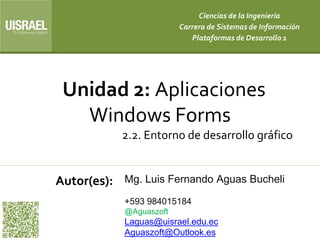 Unidad 2: Aplicaciones
Windows Forms
2.2. Entorno de desarrollo gráfico
Autor(es):
Ciencias de la Ingeniería
Carrera de Sistemas de Información
Plataformas de Desarrollo 1
Mg. Luis Fernando Aguas Bucheli
+593 984015184
@Aguaszoft
Laguas@uisrael.edu.ec
Aguaszoft@Outlook.es
 