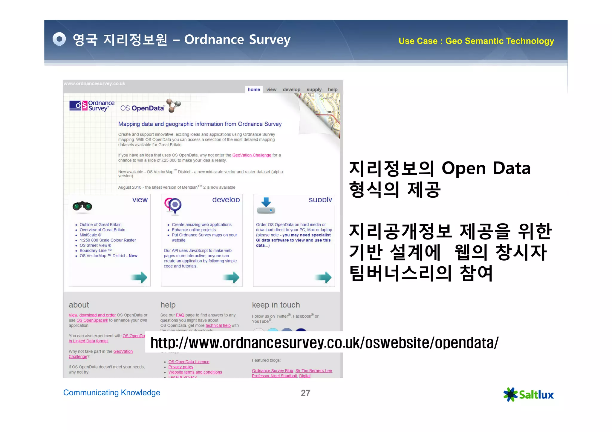 영국 지리정보원 – Ordnance Survey                            Use Case : Geo Semantic Technology




                                                지리정보의 Open Data
                                                형식의 제공

                                                지리공개정보 제공을 위한
                                                기반 설계에 웹의 창시자
                                                팀버너스리의 참여


                    http://www.ordnancesurvey.co.uk/oswebsite/opendata/


Communicating Knowledge                   27
 