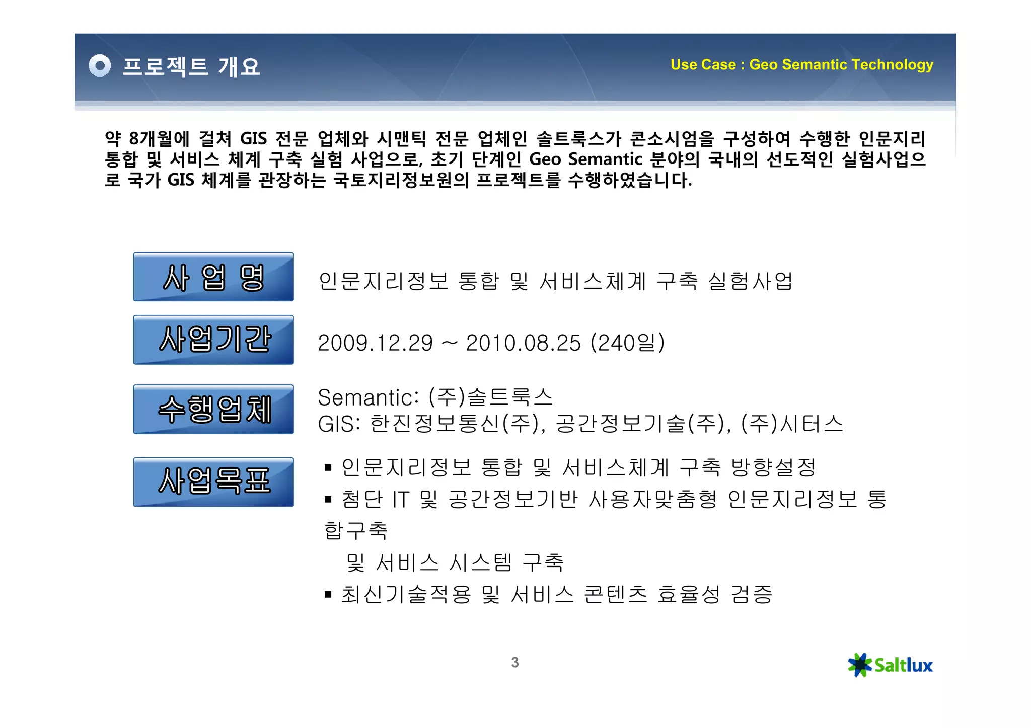 프로젝트 개요                                         Use Case : Geo Semantic Technology




약 8개월에 걸쳐 GIS 전문 업체와 시맨틱 전문 업체인 솔트룩스가 콘소시엄을 구성하여 수행한 인문지리
통합 및 서비스 체계 구축 실험 사업으로, 초기 단계인 Geo Semantic 분야의 국내의 선도적인 실험사업으
로 국가 GIS 체계를 관장하는 국토지리정보원의 프로젝트를 수행하였습니다.




                인문지리정보 통합 및 서비스체계 구축 실험사업

                2009.12.29 ~ 2010.08.25 (240일)

                Semantic: (주)솔트룩스
                GIS: 한진정보통신(주), 공간정보기술(주), (주)시터스
                 인문지리정보 통합 및 서비스체계 구축 방향설정
                 첨단 IT 및 공간정보기반 사용자맞춤형 인문지리정보 통
                합구축
                 및 서비스 시스템 구축
                 최신기술적용 및 서비스 콘텐츠 효율성 검증

                                3
 