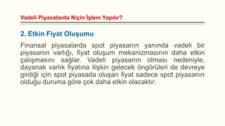 Vadeli Piyasalarda Niçin İşlem Yapılır?

2. Etkin Fiyat Oluşumu

Finansal piyasalarda spot piyasanın yanında vadeli bir
piyasanın varlığı, fiyat oluşum mekanizmasının daha etkin
çalışmasını sağlar. Vadeli piyasanın olması nedeniyle,
dayanak varlık fiyatına ilişkin gelecek öngörüleri de devreye
girdiği için spot piyasada oluşan fiyat sadece spot piyasanın
olduğu duruma göre çok daha etkin olacaktır.

 