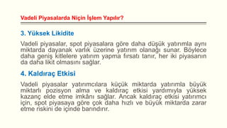 Vadeli Piyasalarda Niçin İşlem Yapılır?

3. Yüksek Likidite
Vadeli piyasalar, spot piyasalara göre daha düşük yatırımla aynı
miktarda dayanak varlık üzerine yatırım olanağı sunar. Böylece
daha geniş kitlelere yatırım yapma fırsatı tanır, her iki piyasanın
da daha likit olmasını sağlar.

4. Kaldıraç Etkisi
Vadeli piyasalar yatırımcılara küçük miktarda yatırımla büyük
miktarlı pozisyon alma ve kaldıraç etkisi yardımıyla yüksek
kazanç elde etme imkânı sağlar. Ancak kaldıraç etkisi yatırımcı
için, spot piyasaya göre çok daha hızlı ve büyük miktarda zarar
etme riskini de içinde barındırır.

 
