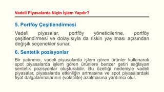 Vadeli Piyasalarda Niçin İşlem Yapılır?

5. Portföy Çeşitlendirmesi

Vadeli
piyasalar,
portföy
yöneticilerine,
portföy
çeşitlendirmesi ve dolayısıyla da riskin yayılması açısından
değişik seçenekler sunar.
6. Sentetik pozisyonlar
Bir yatırımcı, vadeli piyasalarda işlem gören ürünler kullanarak
spot piyasalarda işlem gören ürünlere benzer getiri sağlayan
sentetik pozisyonlar oluşturabilir. Bu özelliği nedeniyle vadeli
piyasalar, piyasalarda etkinliğin artmasına ve spot piyasalardaki
fiyat dalgalanmalarının (volatilite) azalmasına yardımcı olur.

 