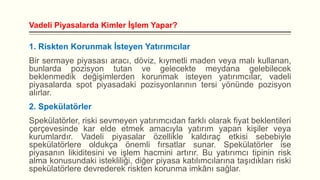 Vadeli Piyasalarda Kimler İşlem Yapar?

1. Riskten Korunmak İsteyen Yatırımcılar
Bir sermaye piyasası aracı, döviz, kıymetli maden veya malı kullanan,
bunlarda pozisyon tutan ve gelecekte meydana gelebilecek
beklenmedik değişimlerden korunmak isteyen yatırımcılar, vadeli
piyasalarda spot piyasadaki pozisyonlarının tersi yönünde pozisyon
alırlar.

2. Spekülatörler
Spekülatörler, riski sevmeyen yatırımcıdan farklı olarak fiyat beklentileri
çerçevesinde kar elde etmek amacıyla yatırım yapan kişiler veya
kurumlardır. Vadeli piyasalar özellikle kaldıraç etkisi sebebiyle
spekülatörlere oldukça önemli fırsatlar sunar. Spekülatörler ise
piyasanın likiditesini ve işlem hacmini artırır. Bu yatırımcı tipinin risk
alma konusundaki istekliliği, diğer piyasa katılımcılarına taşıdıkları riski
spekülatörlere devrederek riskten korunma imkânı sağlar.

 