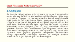 Vadeli Piyasalarda Kimler İşlem Yapar?

3. Arbitrajcılar
Arbitrajcılar, iki veya daha fazla piyasada eş zamanlı yapılan alım
satım işlemleri ile risksiz kar elde etmeyi hedefleyen kişiler veya
kurumlardır. Örneğin, bir mal veya menkul kıymet coğrafi olarak
farklı yerlerde farklı iki fiyattan işlem görüyorsa arbitrajcı ucuz
bölgede alma, pahalı bölgede satma işlemi yaparak risksiz kar
elde eder. Benzer şekilde spot piyasalar ile vadeli piyasalar
arasındaki taşıma maliyeti (cost of carry) nedeniyle oluşması
gereken fiyattan farklı seviyelerde fiyat oluşması durumunda,
arbitrajcılar devreye girerek ucuz olan piyasada alış, pahalı olan
piyasada satış yaparak piyasaları dengelerler. Arbitrajcıların
varlığı piyasaların birbirleriyle uyumlu ve dengeli hareket
etmesine ve doğru fiyat oluşumuna katkı sağlar.

 