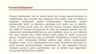 Forward Sözleşmeler

Forward sözleşmeler; ileri bir tarihte teslimi söz konusu olacak herhangi bir
varlığın(döviz, faiz, tarımsal veya metalurjik ürün) vadesi, fiyatı ve miktarının
bugünden belirlenerek yapılan sözleşmelerdir. Sözleşmede varlığın
karakteristiği, teslim ve ödemenin yapılacağı tarih, teslim yeri ve yöntemi,
miktarı ve fiyatı olmak üzere tüm ayrıntılar bulunur. Forward sözleşmelerde
alıcı belirli bir ihtiyacını karşılayacak bir varlık için sözleşme yapmak ister. Bu
sözleşmenin gerçekleştirilebilmesi için aynı özelliklere sahip ve aynı miktarda
mal veya finansal aracı teslim etmeye istekli başka bir tarafın bulunması
gerekir. Sözleşme kendine özgü ve spesifiktir. Sözleşmenin sonunda iki taraf
da her yönü sözleşmede belirtilen şartlara bağlı kalırlar. Sözleşmelerin
özellikleri nedeni ile bu sözleşmelerin devri kolay olmamakta dolayısıyla bir
ikincil piyasası bulunmamaktadır. Sözleşmede yer alan taraflardan birisinin
sözleşme şartlarını yerine getirmemesi, riski ve ilerideki fiyat değişiklikleri
konusunda belirsizlik bulunmaktadır.

 