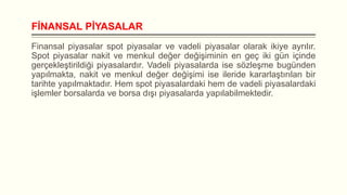 FİNANSAL PİYASALAR
Finansal piyasalar spot piyasalar ve vadeli piyasalar olarak ikiye ayrılır.
Spot piyasalar nakit ve menkul değer değişiminin en geç iki gün içinde
gerçekleştirildiği piyasalardır. Vadeli piyasalarda ise sözleşme bugünden
yapılmakta, nakit ve menkul değer değişimi ise ileride kararlaştırılan bir
tarihte yapılmaktadır. Hem spot piyasalardaki hem de vadeli piyasalardaki
işlemler borsalarda ve borsa dışı piyasalarda yapılabilmektedir.

 