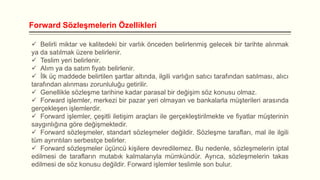 Forward Sözleşmelerin Özellikleri
 Belirli miktar ve kalitedeki bir varlık önceden belirlenmiş gelecek bir tarihte alınmak
ya da satılmak üzere belirlenir.
 Teslim yeri belirlenir.
 Alım ya da satım fiyatı belirlenir.
 İlk üç maddede belirtilen şartlar altında, ilgili varlığın satıcı tarafından satılması, alıcı
tarafından alınması zorunluluğu getirilir.
 Genellikle sözleşme tarihine kadar parasal bir değişim söz konusu olmaz.
 Forward işlemler, merkezi bir pazar yeri olmayan ve bankalarla müşterileri arasında
gerçekleşen işlemlerdir.
 Forward işlemler, çeşitli iletişim araçları ile gerçekleştirilmekte ve fiyatlar müşterinin
saygınlığına göre değişmektedir.
 Forward sözleşmeler, standart sözleşmeler değildir. Sözleşme tarafları, mal ile ilgili
tüm ayrıntıları serbestçe belirler.
 Forward sözleşmeler üçüncü kişilere devredilemez. Bu nedenle, sözleşmelerin iptal
edilmesi de tarafların mutabık kalmalarıyla mümkündür. Ayrıca, sözleşmelerin takas
edilmesi de söz konusu değildir. Forward işlemler teslimle son bulur.

 