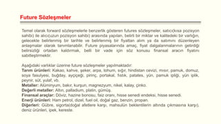 Future Sözleşmeler
Temel olarak forward sözleşmelerle benzerlik gösteren futures sözleşmeler, satıcı(kısa pozisyon
sahibi) ile alıcı(uzun pozisyon sahibi) arasında yapılan, belirli bir miktar ve kalitedeki bir varlığın,
gelecekte belirlenmiş bir tarihte ve belirlenmiş bir fiyattan alım ya da satımını düzenleyen
anlaşmalar olarak tanımlanabilir. Future piyasalarında amaç, fiyat dalgalanmalarının getirdiği
belirsizliği ortadan kaldırmak, belli bir vade için söz konusu finansal aracın fiyatını
sabitleştirmektir.
Aşağıdaki varlıklar üzerine future sözleşmeler yapılmaktadır:
Tarım ürünleri: Kakao, kahve, şeker, arpa, tohum, sığır, hindistan cevizi, mısır, pamuk, domuz,
soya fasulyesi, buğday, ayçiçeği, pirinç, portakal, fıstık, patates, yün, pamuk ipliği, yün iplik,
peynir, süt, yulaf, vb.
Metaller: Alüminyum, bakır, kurşun, magnezyum, nikel, kalay, çinko.
Değerli metaller: Altın, palladium, platin, gümüş.
Finansal araçlar: Döviz, hazine bonosu, faiz oranı, hisse senedi endeksi, hisse senedi.
Enerji ürünleri: Ham petrol, dizel, fuel oil, doğal gaz, benzin, propan.
Diğerleri: Gübre, sigorta(doğal afetlere karşı, mahsulün beklentilerin altında çıkmasına karşı),
deniz ürünleri, ipek, kereste.

 