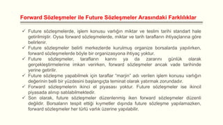 Forward Sözleşmeler ile Future Sözleşmeler Arasındaki Farklılıklar
 Future sözleşmelerde, işlem konusu varlığın miktar ve teslim tarihi standart hale
getirilmiştir. Oysa forward sözleşmelerde, miktar ve tarih tarafların ihtiyaçlarına göre
belirlenir.
 Future sözleşmeler belirli merkezlerde kurulmuş organize borsalarda yapılırken,
forward sözleşmelerde böyle bir organizasyona ihtiyaç yoktur.
 Future sözleşmeler, tarafların karını ya da zararını günlük olarak
gerçekleştirmelerine imkan verirken, forward sözleşmeler ancak vade tarihinde
yerine getirilir.
 Future sözleşme yapabilmek için taraflar “marjin” adı verilen işlem konusu varlığın
değerinin belli bir yüzdesini başlangıçta teminat olarak yatırmak zorundadır.
 Forward sözleşmelerin ikinci el piyasası yoktur. Future sözleşmeler ise ikincil
piyasada alınıp satılabilmektedir.
 Son olarak, future sözleşmeler düzenlenmiş iken forward sözleşmeler düzenli
değildir. Borsaların tespit ettiği kıymetler dışında future sözleşme yapılamazken,
forward sözleşmeler her türlü varlık üzerine yapılabilir.

 