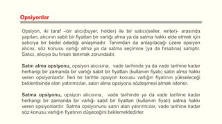 Opsiyonlar
Opsiyon, iki taraf –bir alıcı(buyer, holder) ile bir satıcı(seller, writer)- arasında
yapılan, alıcının sabit bir fiyattan bir varlığı alma ya da satma hakkı elde etmek için
satıcıya bir bedel ödediği anlaşmadır. Tanımdan da anlaşılacağı üzere opsiyon
alıcısı, söz konusu varlığı alma ya da satma seçimine (ya da fırsatına) sahiptir.
Satıcı, alıcıya bu fırsatı tanımak zorundadır.
Satın alma opsiyonu, opsiyon alıcısına, vade tarihinde ya da vade tarihine kadar
herhangi bir zamanda bir varlığı sabit bir fiyattan (kullanım fiyatı) satın alma hakkı
veren opsiyonlardır. İleri bir tarihte opsiyon konusu varlığın fiyatının yükseleceği
beklentisinde olan yatırımcılar, satın alma opsiyonu sözleşmesi almak isterler.
Satma opsiyonu, opsiyon alıcısına, vade tarihinde ya da vade tarihine kadar
herhangi bir zamanda bir varlığı sabit bir fiyattan (kullanım fiyatı) satma hakkı
veren opsiyonlardır. Satma opsiyonunu satın alan yatırımcılar, vade tarihine kadar
söz konusu varlığın fiyatının düşeceğini beklemektedirler.

 