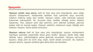 Opsiyonlar
Opsiyon sahibi veya alıcısı, belli bir fiyat veya prim karşılığında, satın aldığı
opsiyon sözleşmesini, sözleşmede belirtilen süre içerisinde veya sonunda,
kullanım hakkına sahip olan taraftır. Opsiyon sahibi, vade bitiminde opsiyon
kullanmak istemeyebilir. Bu durumda karşı taraftan ödediği primin iadesini
isteyemez. Yani, opsiyon satın alan yatırımcı, prim ödemek suretiyle, yatırıma
baştan belli bir kayıpla başlar. Opsiyon sahibinin maksimum kaybı ödediği prim
kadardır. Kazancı, teorik olarak sonsuzdur.
Opsiyon satıcısı belli bir fiyat veya prim karşılığında, opsiyon sözleşmesini
hazırlayıp satmakla yükümlülük altına giren taraftır. Opsiyon sahibi talep ettiği
taktirde, satıcı, yükümlülüğünü yerine getirmek zorundadır. Opsiyon satıcısının
kazancı, aldığı prim ile sınırlı olup, kaybı, teorik olarak sınırsızdır. Bu nedenle,
opsiyon satıcısı, opsiyon sahibine göre daha fazla risk altındadır.

 