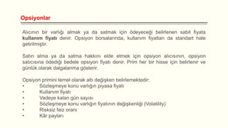 Opsiyonlar
Alıcının bir varlığı almak ya da satmak için ödeyeceği belirlenen sabit fiyata
kullanım fiyatı denir. Opsiyon borsalarında, kullanım fiyatları da standart hale
getirilmiştir.

Satın alma ya da satma hakkını elde etmek için opsiyon alıcısının, opsiyon
satıcısına ödediği bedele opsiyon fiyatı denir. Prim her bir hisse için belirlenir ve
günlük olarak dalgalanma gösterir.
Opsiyon primini temel olarak altı değişken belirlemektedir:
•
Sözleşmeye konu varlığın piyasa fiyatı
•
Kullanım fiyatı
•
Vadeye kalan gün sayısı
•
Sözleşmeye konu varlığın fiyatının değişkenliği (Volatility)
•
Risksiz faiz oranı
•
Kâr payları

 