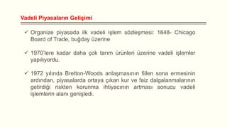 Vadeli Piyasaların Gelişimi
 Organize piyasada ilk vadeli işlem sözleşmesi: 1848- Chicago
Board of Trade, buğday üzerine

 1970’lere kadar daha çok tarım ürünleri üzerine vadeli işlemler
yapılıyordu.
 1972 yılında Bretton-Woods anlaşmasının fiilen sona ermesinin
ardından, piyasalarda ortaya çıkan kur ve faiz dalgalanmalarının
getirdiği riskten korunma ihtiyacının artması sonucu vadeli
işlemlerin alanı genişledi.

 