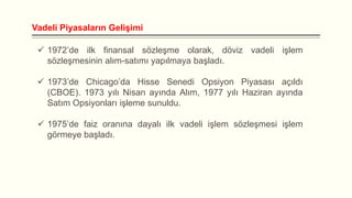 Vadeli Piyasaların Gelişimi
 1972’de ilk finansal sözleşme olarak, döviz vadeli işlem
sözleşmesinin alım-satımı yapılmaya başladı.

 1973’de Chicago’da Hisse Senedi Opsiyon Piyasası açıldı
(CBOE). 1973 yılı Nisan ayında Alım, 1977 yılı Haziran ayında
Satım Opsiyonları işleme sunuldu.
 1975’de faiz oranına dayalı ilk vadeli işlem sözleşmesi işlem
görmeye başladı.

 