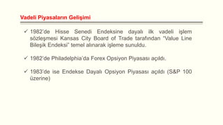 Vadeli Piyasaların Gelişimi
 1982’de Hisse Senedi Endeksine dayalı ilk vadeli işlem
sözleşmesi Kansas City Board of Trade tarafından “Value Line
Bileşik Endeksi” temel alınarak işleme sunuldu.
 1982’de Philadelphia’da Forex Opsiyon Piyasası açıldı.
 1983’de ise Endekse Dayalı Opsiyon Piyasası açıldı (S&P 100
üzerine)

 