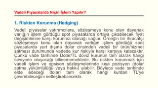 Vadeli Piyasalarda Niçin İşlem Yapılır?

1. Riskten Korunma (Hedging)
Vadeli piyasalar yatırımcılara, sözleşmeye konu olan dayanak
varlığın işlem gördüğü spot piyasalarda ortaya çıkabilecek fiyat
değişimlerine karşı korunma olanağı sağlar. Örneğin bir ihracatçı
sözleşmeye konu olan dayanak varlığın işlem gördüğü spot
piyasalarda yurt dışına dolar cinsinden vadeli bir ürün/hizmet
satması durumunda vadede kur riskiyle karşı karşıya kalacaktır.
Çünkü vade tarihinde Dolar/TL döviz kurunun tam olarak hangi
seviyede oluşacağı bilinememektedir. Bu riskten korunmak için
vadeli işlem ve opsiyon sözleşmelerinde kısa pozisyon (dolar
satma yükümlülüğü veya hakkı) alabilir. Böylece vade tarihinde
elde edeceği doları tam olarak hangi kurdan TL’ye
çevirebileceğini netleştirebilecektir.

 