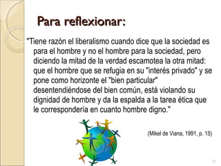 Para reflexionar: "Tiene razón el liberalismo cuando dice que la sociedad es para el hombre y no el hombre para la sociedad, pero diciendo la mitad de la verdad escamotea la otra mitad: que el hombre que se refugia en su "interés privado" y se pone como horizonte el "bien particular" desentendiéndose del bien común, está violando su dignidad de hombre y da la espalda a la tarea ética que le correspondería en cuanto hombre digno."  (Mikel de Viana, 1991, p. 15) 