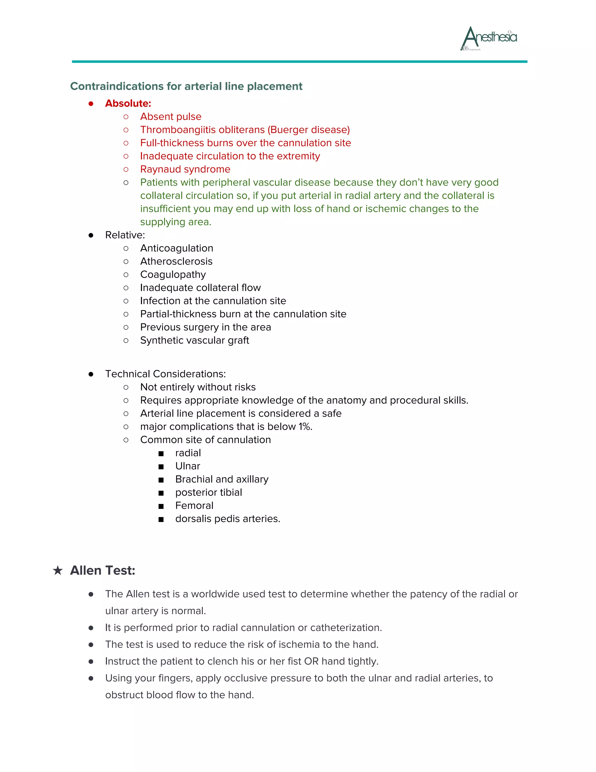 Contraindications for arterial line placement
● Absolute:
○ ​Absent pulse
○ ​Thromboangiitis obliterans (Buerger disease)
○ ​Full-thickness burns over the cannulation site
○ ​Inadequate circulation to the extremity
○ ​Raynaud syndrome
○ Patients with peripheral vascular disease because they don’t have very good
collateral circulation so, if you put arterial in radial artery and the collateral is
insufficient you may end up with loss of hand or ischemic changes to the
supplying area.
● Relative:
○ ​Anticoagulation
○ ​Atherosclerosis
○ ​Coagulopathy
○ ​Inadequate collateral flow
○ ​Infection at the cannulation site
○ ​Partial-thickness burn at the cannulation site
○ ​Previous surgery in the area
○ ​Synthetic vascular graft
● Technical Considerations:
○ ​Not entirely without risks
○ ​Requires appropriate knowledge of the anatomy and procedural skills.
○ ​Arterial line placement is considered a safe
○ major complications that is below 1%.
○ ​Common site of cannulation
■ radial
■ Ulnar
■ Brachial and axillary
■ posterior tibial
■ Femoral
■ dorsalis pedis arteries.
★ Allen Test:
● The Allen test is a worldwide used test to determine whether the patency of the radial or
ulnar artery is normal.
● It is performed prior to radial cannulation or catheterization.
● The test is used to reduce the risk of ischemia to the hand.
● Instruct the patient to clench his or her fist OR hand tightly.
● Using your fingers, apply occlusive pressure to both the ulnar and radial arteries, to
obstruct blood flow to the hand.
 
