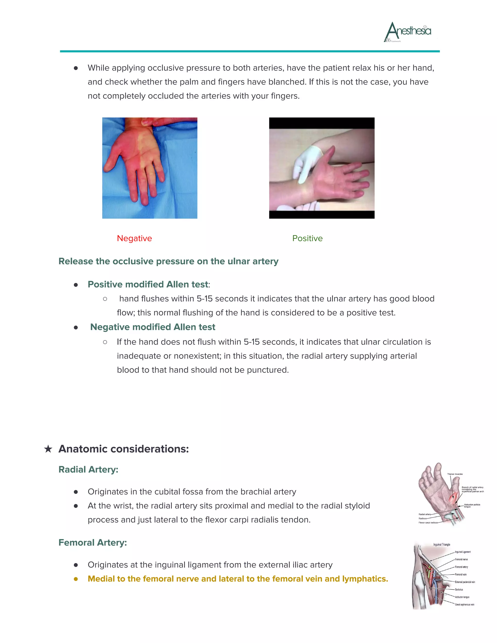 ● While applying occlusive pressure to both arteries, have the patient relax his or her hand,
and check whether the palm and fingers have blanched. If this is not the case, you have
not completely occluded the arteries with your fingers.
Negative Positive
Release the occlusive pressure on the ulnar artery
● Positive modified Allen test​:
○ hand flushes within 5-15 seconds it indicates that the ulnar artery has good blood
flow; this normal flushing of the hand is considered to be a positive test.
● Negative modified Allen test
○ If the hand does not flush within 5-15 seconds, it indicates that ulnar circulation is
inadequate or nonexistent; in this situation, the radial artery supplying arterial
blood to that hand should not be punctured.
★ Anatomic considerations:
Radial Artery:
● Originates in the cubital fossa from the brachial artery
● At the wrist, the radial artery sits proximal and medial to the radial styloid
process and just lateral to the flexor carpi radialis tendon.
Femoral Artery:
● Originates at the inguinal ligament from the external iliac artery
● Medial to the femoral nerve and lateral to the femoral vein and lymphatics.
 