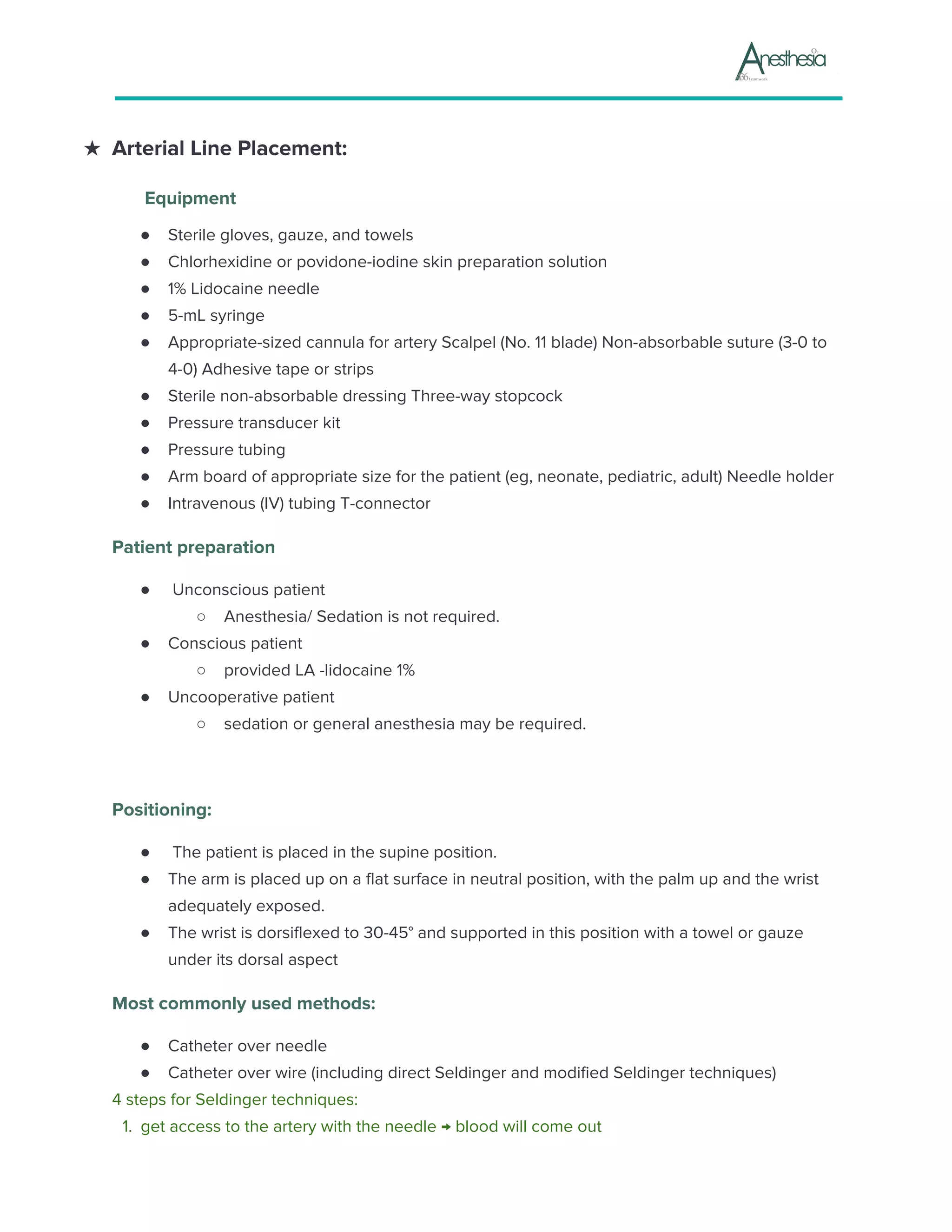 ★ Arterial Line Placement:
Equipment
● Sterile gloves, gauze, and towels
● Chlorhexidine or povidone-iodine skin preparation solution
● 1% Lidocaine needle
● 5-mL syringe
● Appropriate-sized cannula for artery Scalpel (No. 11 blade) Non-absorbable suture (3-0 to
4-0) Adhesive tape or strips
● Sterile non-absorbable dressing Three-way stopcock
● Pressure transducer kit
● Pressure tubing
● Arm board of appropriate size for the patient (eg, neonate, pediatric, adult) Needle holder
● Intravenous (IV) tubing T-connector
Patient preparation
● Unconscious patient
○ Anesthesia/ Sedation is not required.
● Conscious patient
○ provided LA -lidocaine 1%
● Uncooperative patient
○ sedation or general anesthesia may be required.
Positioning:
● The patient is placed in the supine position.
● The arm is placed up on a flat surface in neutral position, with the palm up and the wrist
adequately exposed.
● The wrist is dorsiflexed to 30-45° and supported in this position with a towel or gauze
under its dorsal aspect
Most commonly used methods:
● Catheter over needle
● Catheter over wire (including direct Seldinger and modified Seldinger techniques)
4 steps for Seldinger techniques:
1.​ ​get access to the artery with the needle → blood will come out
 