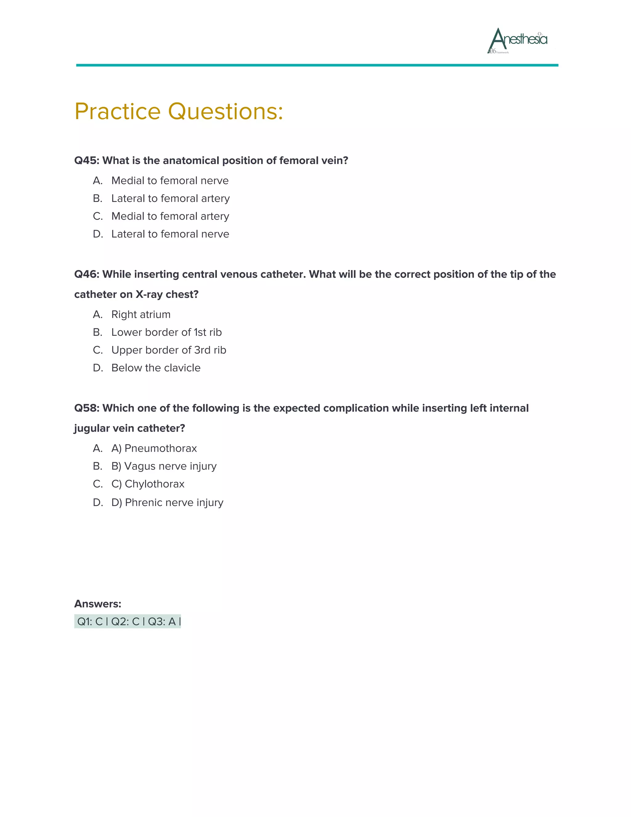 Practice Questions:
Q45: What is the anatomical position of femoral vein?
A. Medial to femoral nerve
B. Lateral to femoral artery
C. Medial to femoral artery
D. Lateral to femoral nerve
Q46: While inserting central venous catheter. What will be the correct position of the tip of the
catheter on X-ray chest?
A. Right atrium
B. Lower border of 1st rib
C. Upper border of 3rd rib
D. Below the clavicle
Q58: Which one of the following is the expected complication while inserting left internal
jugular vein catheter?
A. A) Pneumothorax
B. B) Vagus nerve injury
C. C) Chylothorax
D. D) Phrenic nerve injury
Answers:
Q1: C | Q2: C | Q3: A |
 