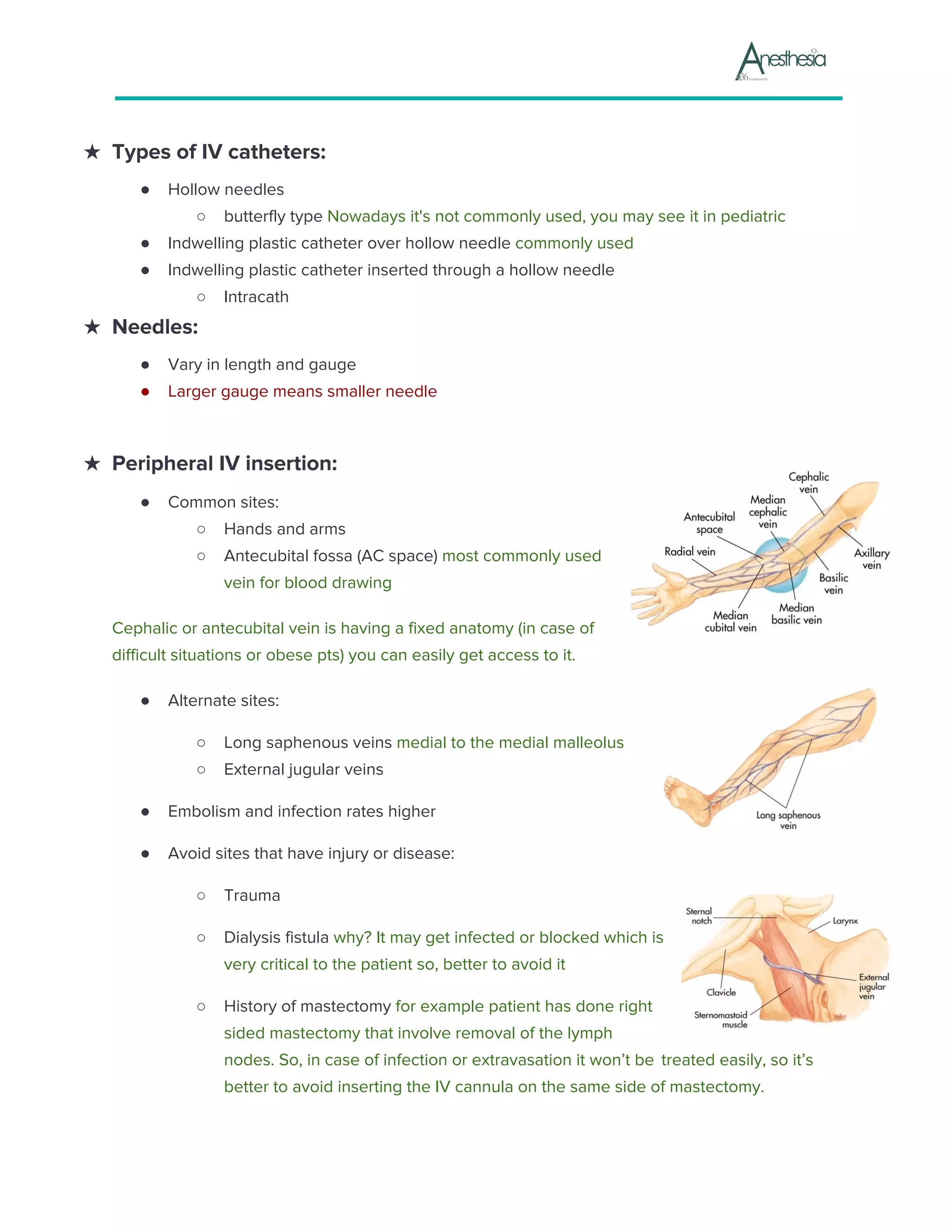 ★ Types of IV catheters:
● Hollow needles
○ butterfly type ​Nowadays it's not commonly used, you may see it in pediatric
● Indwelling plastic catheter over hollow needle ​commonly used
● Indwelling plastic catheter inserted through a hollow needle
○ Intracath
★ Needles:
● Vary in length and gauge
● Larger gauge means smaller needle
★ Peripheral IV insertion:
● Common sites:
○ Hands and arms
○ Antecubital fossa (AC space)​ most commonly used
vein for blood drawing
Cephalic or antecubital vein is having a fixed anatomy (in case of
difficult situations or obese pts) you can easily get access to it.
● Alternate sites:
○ Long saphenous veins ​medial to the medial malleolus
○ External jugular veins
● Embolism and infection rates higher
● Avoid sites that have injury or disease:
○ Trauma
○ Dialysis fistula ​why? It may get infected or blocked which is
very critical to the patient so, better to avoid it
○ History of mastectomy ​for example patient has done right
sided mastectomy that involve removal of the lymph
nodes. So, in case of infection or extravasation it won’t be ​ ​treated easily, so it’s
better to avoid inserting the IV cannula on the same side of mastectomy.
 