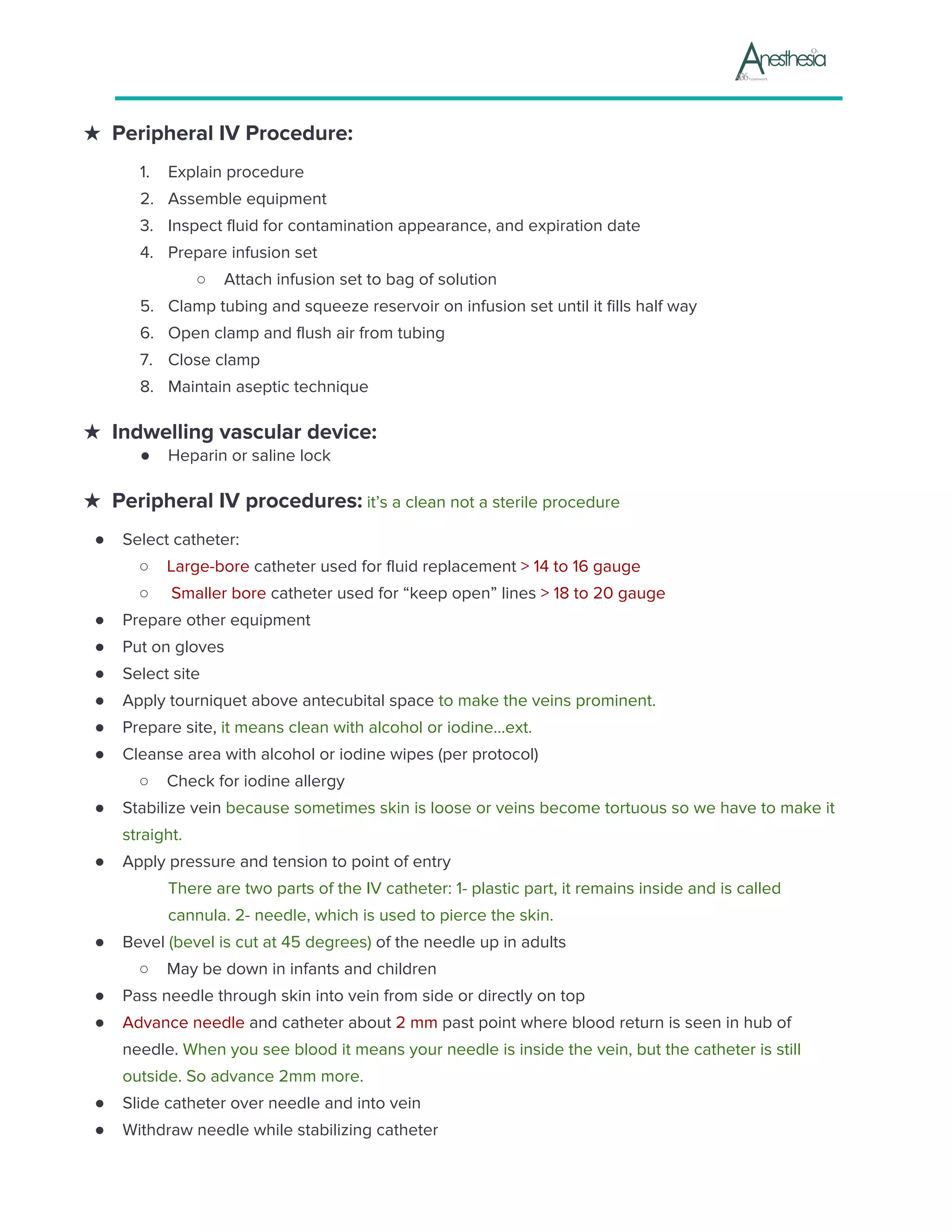 ★ Peripheral IV Procedure:
1. Explain procedure
2. Assemble equipment
3. Inspect fluid for contamination appearance, and expiration date
4. Prepare infusion set
○ Attach infusion set to bag of solution
5. Clamp tubing and squeeze reservoir on infusion set until it fills half way
6. Open clamp and flush air from tubing
7. Close clamp
8. Maintain aseptic technique
★ Indwelling vascular device:
● Heparin or saline lock
★ Peripheral IV procedures:​ it’s a clean not a sterile procedure
● Select catheter:
○ Large-bore​ catheter used for fluid replacement ​> 14 to 16 gauge
○ Smaller bore​ catheter used for “keep open” lines ​> 18 to 20 gauge
● Prepare other equipment
● Put on gloves
● Select site
● Apply tourniquet above antecubital space ​to make the veins prominent.
● Prepare site,​ it means clean with alcohol or iodine...ext.
● Cleanse area with alcohol or iodine wipes (per protocol)
○ Check for iodine allergy
● Stabilize vein ​because sometimes skin is loose or veins become tortuous so we have to make it
straight.
● Apply pressure and tension to point of entry
There are two parts of the IV catheter: 1- plastic part, it remains inside and is called
cannula. 2- needle, which is used to pierce the skin.
● Bevel​ (bevel is cut at 45 degrees) ​of the needle up in adults
○ May be down in infants and children
● Pass needle through skin into vein from side or directly on top
● Advance needle​ and catheter about ​2 mm​ past point where blood return is seen in hub of
needle. ​When you see blood it means your needle is inside the vein, but the catheter is still
outside. So advance 2mm more.
● Slide catheter over needle and into vein
● Withdraw needle while stabilizing catheter
 