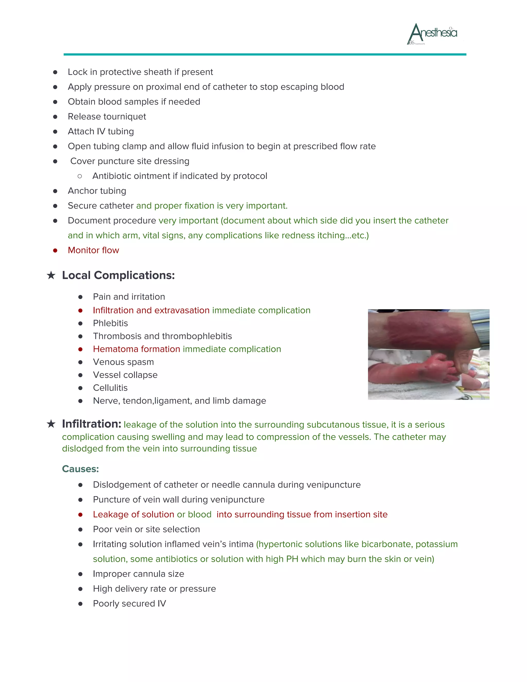 ● Lock in protective sheath if present
● Apply pressure on proximal end of catheter to stop escaping blood
● Obtain blood samples if needed
● Release tourniquet
● Attach IV tubing
● Open tubing clamp and allow fluid infusion to begin at prescribed flow rate
● Cover puncture site dressing
○ Antibiotic ointment if indicated by protocol
● Anchor tubing
● Secure catheter ​and proper fixation is very important.
● Document procedure ​very important (document about which side did you insert the catheter
and in which arm, vital signs, any complications like redness itching...etc.)
● Monitor flow
★ Local Complications:
● Pain and irritation
● Infiltration and extravasation ​immediate complication
● Phlebitis
● Thrombosis and thrombophlebitis
● Hematoma formation ​immediate complication
● Venous spasm
● Vessel collapse
● Cellulitis
● Nerve, tendon,ligament, and limb damage
★ Infiltration:​ leakage of the solution into the surrounding subcutanous tissue, it is a serious
complication causing swelling and may lead to compression of the vessels. The catheter may
dislodged from the vein into surrounding tissue
Causes:
● Dislodgement of catheter or needle cannula during venipuncture
● Puncture of vein wall during venipuncture
● Leakage of solution ​or blood ​ into surrounding tissue from insertion site
● Poor vein or site selection
● Irritating solution inflamed vein’s intima ​(hypertonic solutions like bicarbonate, potassium
solution, some antibiotics or solution with high PH which may burn the skin or vein)
● Improper cannula size
● High delivery rate or pressure
● Poorly secured IV
 