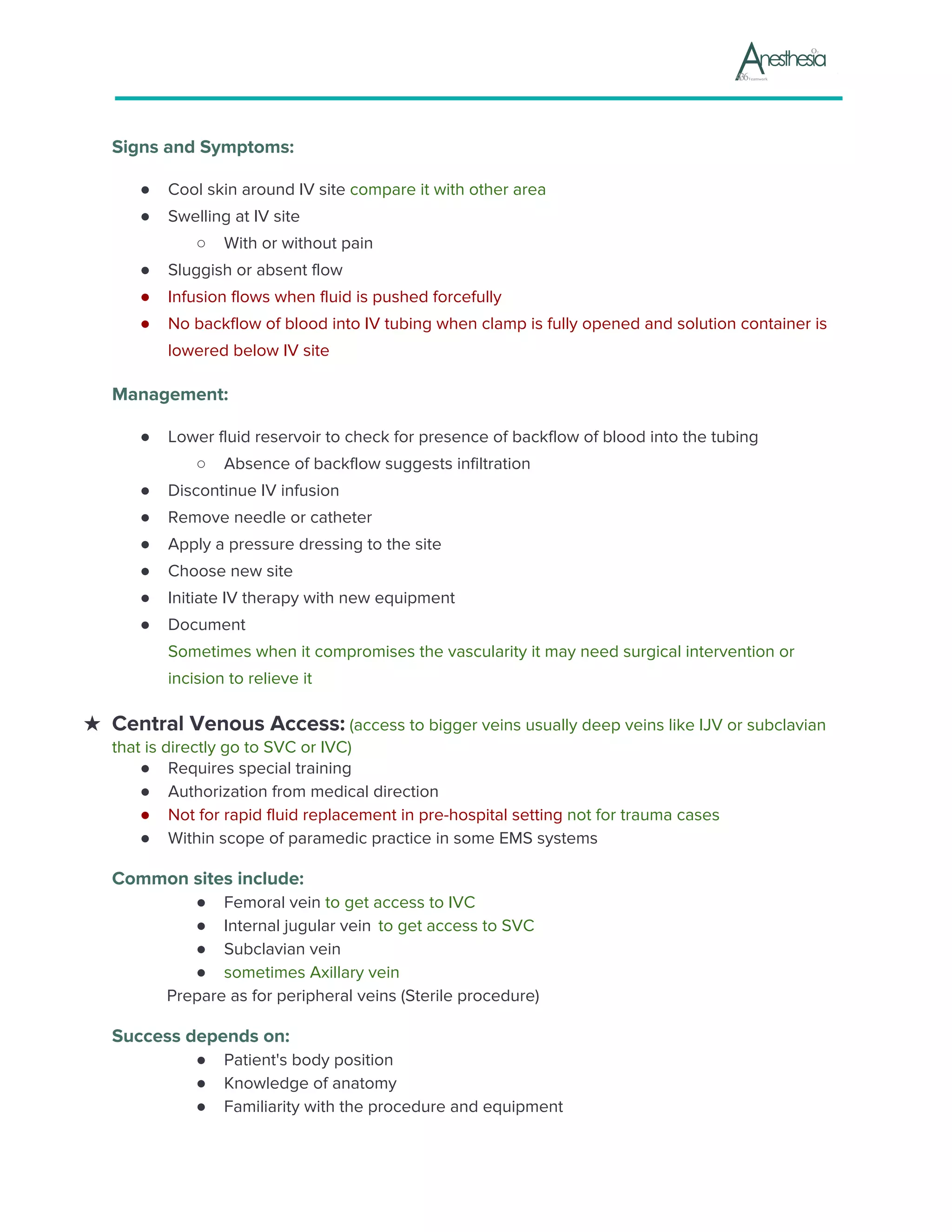 Signs and Symptoms:
● Cool skin around IV site ​compare it with other area
● Swelling at IV site
○ With or without pain
● Sluggish or absent flow
● Infusion flows when fluid is pushed forcefully
● No backflow of blood into IV tubing when clamp is fully opened and solution container is
lowered below IV site
Management:
● Lower fluid reservoir to check for presence of backflow of blood into the tubing
○ Absence of backflow suggests infiltration
● Discontinue IV infusion
● Remove needle or catheter
● Apply a pressure dressing to the site
● Choose new site
● Initiate IV therapy with new equipment
● Document
Sometimes when it compromises the vascularity it may need surgical intervention or
incision to relieve it
★ Central Venous Access:​ (access to bigger veins usually deep veins like IJV or subclavian
that is directly go to SVC or IVC)
● Requires special training
● Authorization from medical direction
● Not for rapid fluid replacement in pre-hospital setting ​not for trauma cases
● Within scope of paramedic practice in some EMS systems
Common sites include:
● Femoral vein ​to get access to IVC
● Internal jugular vein ​ ​to get access to SVC
● Subclavian vein
● sometimes Axillary vein
Prepare as for peripheral veins (Sterile procedure)
Success depends on:
● Patient's body position
● Knowledge of anatomy
● Familiarity with the procedure and equipment
 