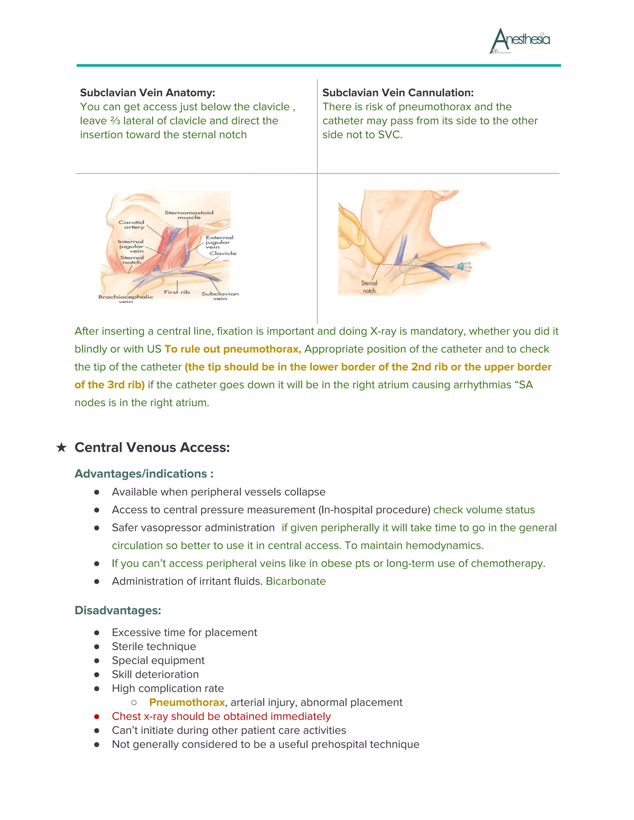 Subclavian Vein Anatomy:
You can get access just below the clavicle ,
leave ⅔ lateral of clavicle and direct the
insertion toward the sternal notch
Subclavian Vein Cannulation:
There is risk of pneumothorax and the
catheter may pass from its side to the other
side not to SVC.
After inserting a central line, fixation is important and doing X-ray is mandatory, whether you did it
blindly or with US ​To rule out pneumothorax, ​Appropriate position of the catheter and to check
the tip of the catheter ​(the tip should be in the lower border of the 2nd rib or the upper border
of the 3rd rib)​ ​if the catheter goes down it will be in the right atrium causing arrhythmias “SA
nodes is in the right atrium.
★ Central Venous Access:
Advantages/indications :
● Available when peripheral vessels collapse
● Access to central pressure measurement (In-hospital procedure) ​check volume status
● Safer vasopressor administration ​ ​if given peripherally it will take time to go in the general
circulation so better to use it in central access. To maintain hemodynamics.
● If you can’t access peripheral veins like in obese pts or long-term use of chemotherapy.
● Administration of irritant fluids. ​Bicarbonate
Disadvantages:
● Excessive time for placement
● Sterile technique
● Special equipment
● Skill deterioration
● High complication rate
○ Pneumothorax​, arterial injury, abnormal placement
● Chest x-ray should be obtained immediately
● Can’t initiate during other patient care activities
● Not generally considered to be a useful prehospital technique
 