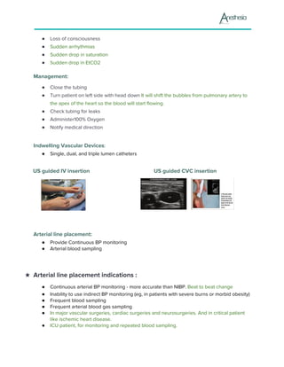 ● Loss of consciousness
● Sudden arrhythmias
● Sudden drop in saturation
● S​udden drop in EtCO2
Management:
● Close the tubing
● Turn patient on left side with head down ​It will shift the bubbles from pulmonary artery to
the apex of the heart so the blood will start flowing.
● Check tubing for leaks
● Administer100% Oxygen
● Notify medical direction
Indwelling Vascular Devices​:
● Single, dual, and triple lumen catheters
US guided IV insertion US guided CVC insertion
Arterial line placement:
● Provide Continuous BP monitoring
● Arterial blood sampling
★ Arterial line placement indications :
● Continuous arterial BP monitoring - more accurate than NIBP. ​Beat to beat change
● ​Inability to use indirect BP monitoring (eg, in patients with severe burns or morbid obesity)
● ​Frequent blood sampling
● ​Frequent arterial blood gas sampling
● In major vascular surgeries, cardiac surgeries and neurosurgeries. And in critical patient
like ischemic heart disease.
● ICU patient, for monitoring and repeated blood sampling.
 