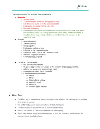 Contraindications for arterial line placement
● Absolute:
○ ​Absent pulse
○ ​Thromboangiitis obliterans (Buerger disease)
○ ​Full-thickness burns over the cannulation site
○ ​Inadequate circulation to the extremity
○ ​Raynaud syndrome
○ Patients with peripheral vascular disease because they don’t have very good
collateral circulation so, if you put arterial in radial artery and the collateral is
insufficient you may end up with loss of hand or ischemic changes to the
supplying area.
● Relative:
○ ​Anticoagulation
○ ​Atherosclerosis
○ ​Coagulopathy
○ ​Inadequate collateral flow
○ ​Infection at the cannulation site
○ ​Partial-thickness burn at the cannulation site
○ ​Previous surgery in the area
○ ​Synthetic vascular graft
● Technical Considerations:
○ ​Not entirely without risks
○ ​Requires appropriate knowledge of the anatomy and procedural skills.
○ ​Arterial line placement is considered a safe
○ major complications that is below 1%.
○ ​Common site of cannulation
■ radial
■ Ulnar
■ Brachial and axillary
■ posterior tibial
■ Femoral
■ dorsalis pedis arteries.
★ Allen Test:
● The Allen test is a worldwide used test to determine whether the patency of the radial or
ulnar artery is normal.
● It is performed prior to radial cannulation or catheterization.
● The test is used to reduce the risk of ischemia to the hand.
● Instruct the patient to clench his or her fist OR hand tightly.
● Using your fingers, apply occlusive pressure to both the ulnar and radial arteries, to
obstruct blood flow to the hand.
 