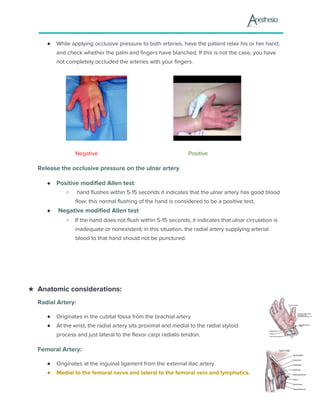 ● While applying occlusive pressure to both arteries, have the patient relax his or her hand,
and check whether the palm and fingers have blanched. If this is not the case, you have
not completely occluded the arteries with your fingers.
Negative Positive
Release the occlusive pressure on the ulnar artery
● Positive modified Allen test​:
○ hand flushes within 5-15 seconds it indicates that the ulnar artery has good blood
flow; this normal flushing of the hand is considered to be a positive test.
● Negative modified Allen test
○ If the hand does not flush within 5-15 seconds, it indicates that ulnar circulation is
inadequate or nonexistent; in this situation, the radial artery supplying arterial
blood to that hand should not be punctured.
★ Anatomic considerations:
Radial Artery:
● Originates in the cubital fossa from the brachial artery
● At the wrist, the radial artery sits proximal and medial to the radial styloid
process and just lateral to the flexor carpi radialis tendon.
Femoral Artery:
● Originates at the inguinal ligament from the external iliac artery
● Medial to the femoral nerve and lateral to the femoral vein and lymphatics.
 