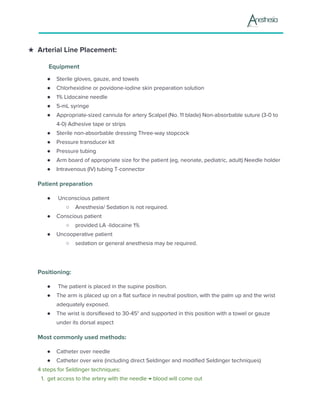 ★ Arterial Line Placement:
Equipment
● Sterile gloves, gauze, and towels
● Chlorhexidine or povidone-iodine skin preparation solution
● 1% Lidocaine needle
● 5-mL syringe
● Appropriate-sized cannula for artery Scalpel (No. 11 blade) Non-absorbable suture (3-0 to
4-0) Adhesive tape or strips
● Sterile non-absorbable dressing Three-way stopcock
● Pressure transducer kit
● Pressure tubing
● Arm board of appropriate size for the patient (eg, neonate, pediatric, adult) Needle holder
● Intravenous (IV) tubing T-connector
Patient preparation
● Unconscious patient
○ Anesthesia/ Sedation is not required.
● Conscious patient
○ provided LA -lidocaine 1%
● Uncooperative patient
○ sedation or general anesthesia may be required.
Positioning:
● The patient is placed in the supine position.
● The arm is placed up on a flat surface in neutral position, with the palm up and the wrist
adequately exposed.
● The wrist is dorsiflexed to 30-45° and supported in this position with a towel or gauze
under its dorsal aspect
Most commonly used methods:
● Catheter over needle
● Catheter over wire (including direct Seldinger and modified Seldinger techniques)
4 steps for Seldinger techniques:
1.​ ​get access to the artery with the needle → blood will come out
 