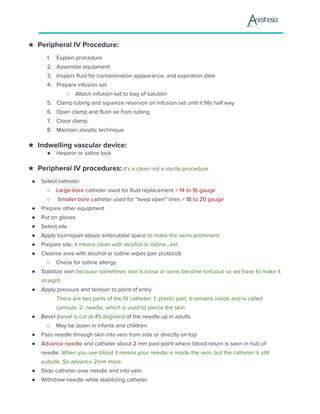 ★ Peripheral IV Procedure:
1. Explain procedure
2. Assemble equipment
3. Inspect fluid for contamination appearance, and expiration date
4. Prepare infusion set
○ Attach infusion set to bag of solution
5. Clamp tubing and squeeze reservoir on infusion set until it fills half way
6. Open clamp and flush air from tubing
7. Close clamp
8. Maintain aseptic technique
★ Indwelling vascular device:
● Heparin or saline lock
★ Peripheral IV procedures:​ it’s a clean not a sterile procedure
● Select catheter:
○ Large-bore​ catheter used for fluid replacement ​> 14 to 16 gauge
○ Smaller bore​ catheter used for “keep open” lines ​> 18 to 20 gauge
● Prepare other equipment
● Put on gloves
● Select site
● Apply tourniquet above antecubital space ​to make the veins prominent.
● Prepare site,​ it means clean with alcohol or iodine...ext.
● Cleanse area with alcohol or iodine wipes (per protocol)
○ Check for iodine allergy
● Stabilize vein ​because sometimes skin is loose or veins become tortuous so we have to make it
straight.
● Apply pressure and tension to point of entry
There are two parts of the IV catheter: 1- plastic part, it remains inside and is called
cannula. 2- needle, which is used to pierce the skin.
● Bevel​ (bevel is cut at 45 degrees) ​of the needle up in adults
○ May be down in infants and children
● Pass needle through skin into vein from side or directly on top
● Advance needle​ and catheter about ​2 mm​ past point where blood return is seen in hub of
needle. ​When you see blood it means your needle is inside the vein, but the catheter is still
outside. So advance 2mm more.
● Slide catheter over needle and into vein
● Withdraw needle while stabilizing catheter
 
