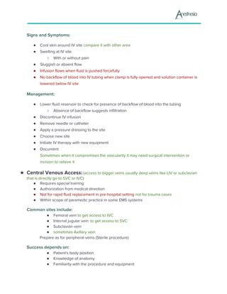 Signs and Symptoms:
● Cool skin around IV site ​compare it with other area
● Swelling at IV site
○ With or without pain
● Sluggish or absent flow
● Infusion flows when fluid is pushed forcefully
● No backflow of blood into IV tubing when clamp is fully opened and solution container is
lowered below IV site
Management:
● Lower fluid reservoir to check for presence of backflow of blood into the tubing
○ Absence of backflow suggests infiltration
● Discontinue IV infusion
● Remove needle or catheter
● Apply a pressure dressing to the site
● Choose new site
● Initiate IV therapy with new equipment
● Document
Sometimes when it compromises the vascularity it may need surgical intervention or
incision to relieve it
★ Central Venous Access:​ (access to bigger veins usually deep veins like IJV or subclavian
that is directly go to SVC or IVC)
● Requires special training
● Authorization from medical direction
● Not for rapid fluid replacement in pre-hospital setting ​not for trauma cases
● Within scope of paramedic practice in some EMS systems
Common sites include:
● Femoral vein ​to get access to IVC
● Internal jugular vein ​ ​to get access to SVC
● Subclavian vein
● sometimes Axillary vein
Prepare as for peripheral veins (Sterile procedure)
Success depends on:
● Patient's body position
● Knowledge of anatomy
● Familiarity with the procedure and equipment
 