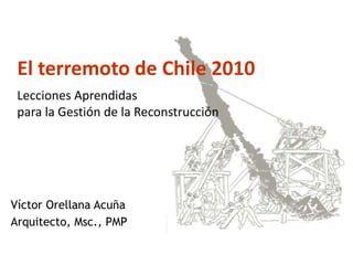 El terremoto de Chile 2010 :
 Lecciones Aprendidas
 para la Gestión de la Reconstrucción




Víctor Orellana Acuña
Arquitecto, Msc., PMP
 