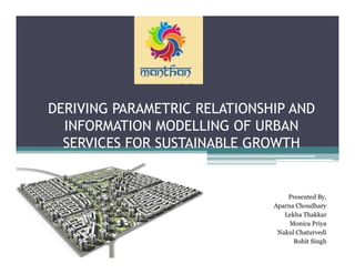 DERIVING PARAMETRIC RELATIONSHIP AND
INFORMATION MODELLING OF URBAN
SERVICES FOR SUSTAINABLE GROWTH
Presented By,
Aparna Choudhary
Lekha Thakkar
Monica Priya
Nakul Chaturvedi
Rohit Singh
 