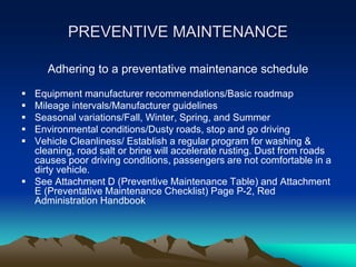 PREVENTIVE MAINTENANCE
Adhering to a preventative maintenance schedule
 Equipment manufacturer recommendations/Basic roadmap
 Mileage intervals/Manufacturer guidelines
 Seasonal variations/Fall, Winter, Spring, and Summer
 Environmental conditions/Dusty roads, stop and go driving
 Vehicle Cleanliness/ Establish a regular program for washing &
cleaning, road salt or brine will accelerate rusting. Dust from roads
causes poor driving conditions, passengers are not comfortable in a
dirty vehicle.
 See Attachment D (Preventive Maintenance Table) and Attachment
E (Preventative Maintenance Checklist) Page P-2, Red
Administration Handbook
 