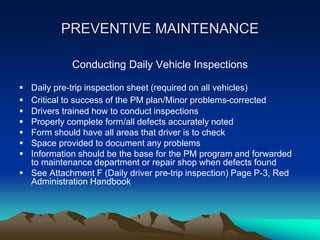 PREVENTIVE MAINTENANCE
Conducting Daily Vehicle Inspections
 Daily pre-trip inspection sheet (required on all vehicles)
 Critical to success of the PM plan/Minor problems-corrected
 Drivers trained how to conduct inspections
 Properly complete form/all defects accurately noted
 Form should have all areas that driver is to check
 Space provided to document any problems
 Information should be the base for the PM program and forwarded
to maintenance department or repair shop when defects found
 See Attachment F (Daily driver pre-trip inspection) Page P-3, Red
Administration Handbook
 