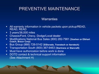 PREVENTIVE MAINTENANCE
Warranties
 All warranty information in vehicle packets upon pickup/READ,
READ, READ
 3 years/36,000 miles
 Chassis/Ford, Chevy, Dodge/Local dealer
 Modifications National Bus Sales (800) 282-7981 (Goshen or Elkhart
Coach, Braun Corp)
 Bus Group (866) 726-5142 (ElDorado, Transtech or Aerotech)
 Transportation South (800) 367-9463 (Startrans or Starcraft)
 Must have authorization before work is done
 DOTD contact & technical support information
(See Attachment H)
 
