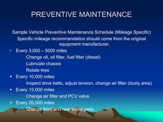 PREVENTIVE MAINTENANCE
Sample Vehicle Preventive Maintenance Schedule (Mileage Specific)
Specific mileage recommendation should come from the original
equipment manufacturer.
• Every 3,000 – 5000 miles
Change oil, oil filter, fuel filter (diesel)
Lubricate chassis
Rotate tires
 Every 10,000 miles
Inspect drive belts, adjust tension, change air filter (dusty area)
 Every 15,000 miles
Change air filter and PCV valve
 Every 20,000 miles
Change front and rear brake pads
 