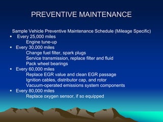 PREVENTIVE MAINTENANCE
Sample Vehicle Preventive Maintenance Schedule (Mileage Specific)
 Every 25,000 miles
Engine tune-up
 Every 30,000 miles
Change fuel filter, spark plugs
Service transmission, replace filter and fluid
Pack wheel bearings
 Every 60,000 miles
Replace EGR value and clean EGR passage
Ignition cables, distributor cap, and rotor
Vacuum-operated emissions system components
 Every 80,000 miles
Replace oxygen sensor, if so equipped
 